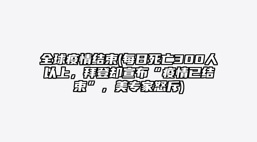 全球疫情结束(每日死亡300人以上,拜登却宣布“疫情已结束”,美专家怒斥)