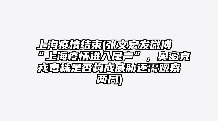 上海疫情结束(张文宏发微博“上海疫情进入尾声”,奥密克戎毒株是否构成威胁还需观察两周)