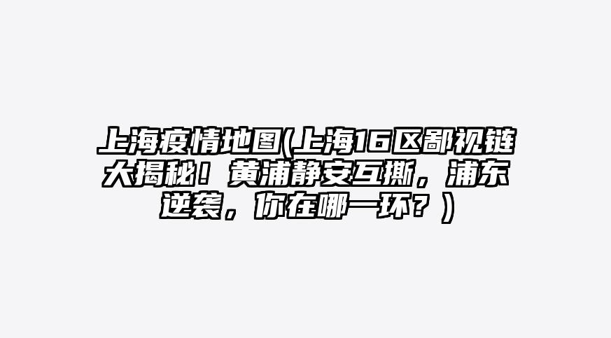 上海疫情地图(上海16区鄙视链大揭秘!黄浦静安互撕,浦东逆袭,你在哪一环?)
