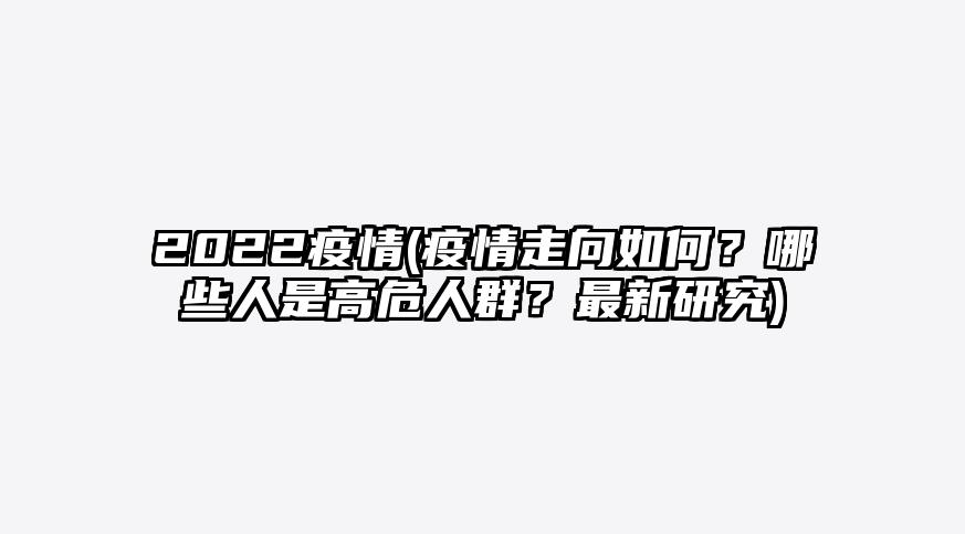 2022疫情(疫情走向如何?哪些人是高危人群?最新研究)