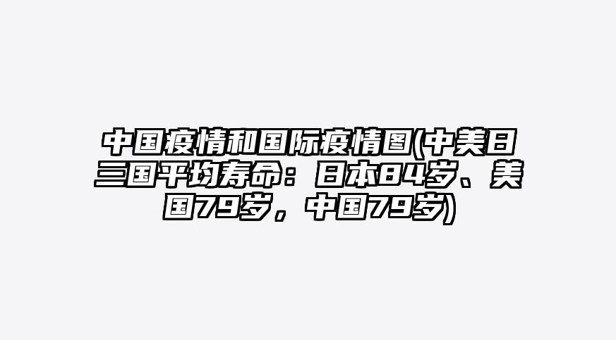 中国疫情和国际疫情图(中美日三国平均寿命:日本84岁、美国79岁,中国79岁)