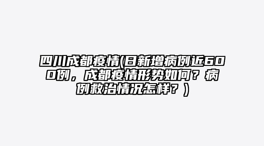 四川成都疫情(日新增病例近600例,成都疫情形势如何?病例救治情况怎样?)
