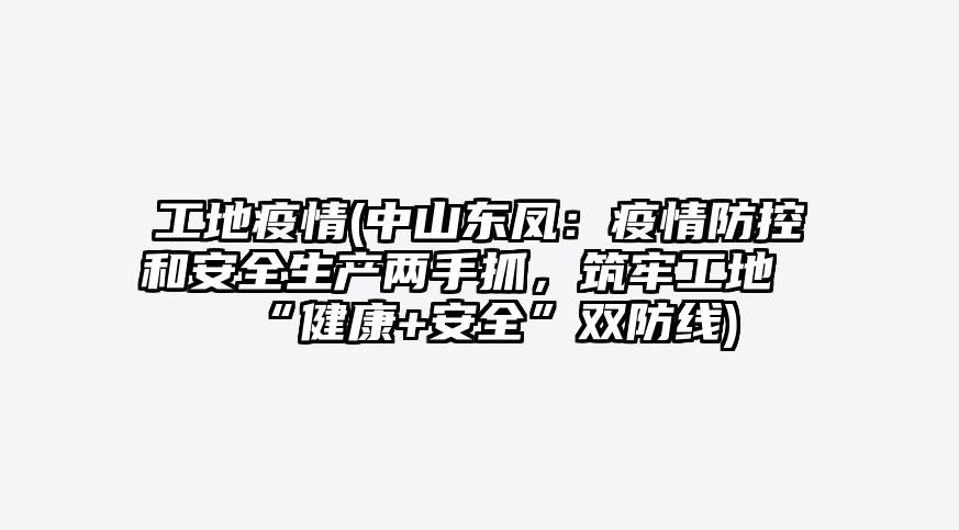 工地疫情(中山东凤:疫情防控和安全生产两手抓,筑牢工地“健康+安全”双防线)