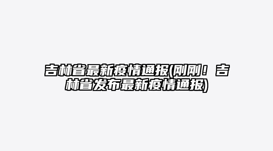 吉林省最新疫情通报(刚刚!吉林省发布最新疫情通报)