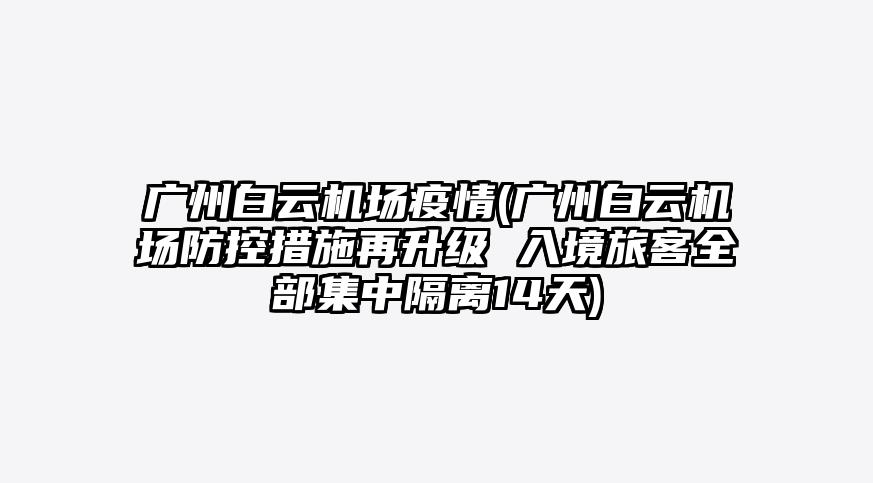 广州白云机场疫情(广州白云机场防控措施再升级 入境旅客全部集中隔离14天)