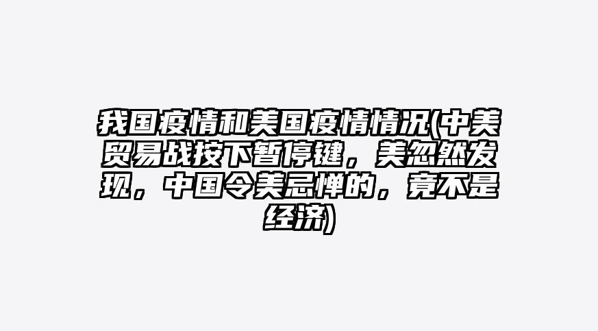 我国疫情和美国疫情情况(中美贸易战按下暂停键,美忽然发现,中国令美忌惮的,竟不是经济)