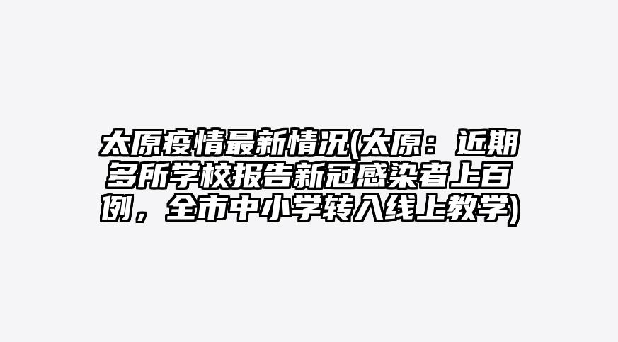 太原疫情最新情况(太原:近期多所学校报告新冠感染者上百例,全市中小学转入线上教学)