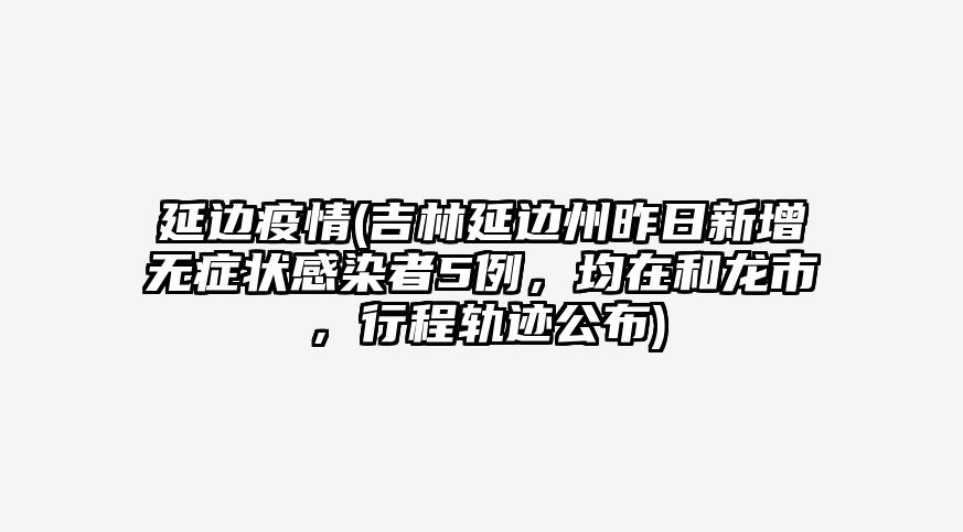 延边疫情(吉林延边州昨日新增无症状感染者5例,均在和龙市,行程轨迹公布)