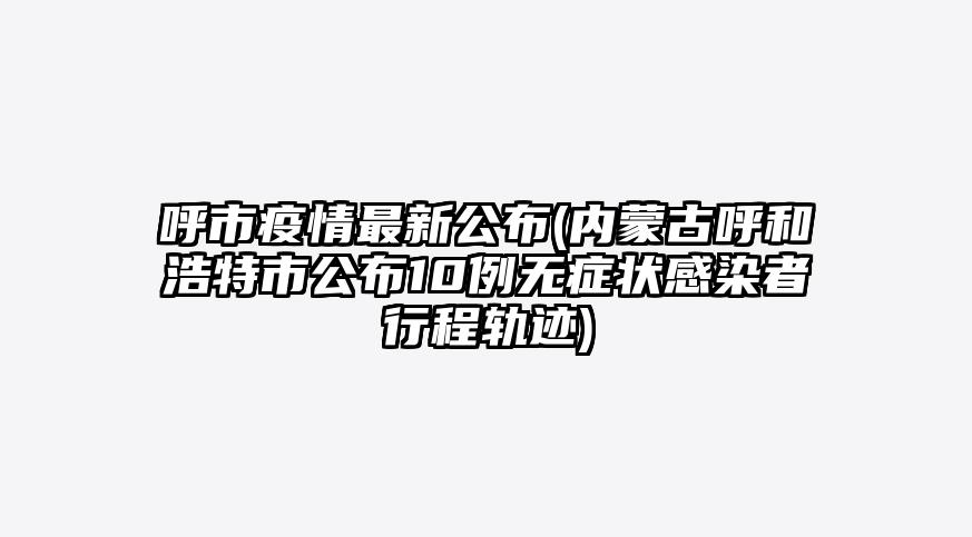 呼市疫情最新公布(内蒙古呼和浩特市公布10例无症状感染者行程轨迹)