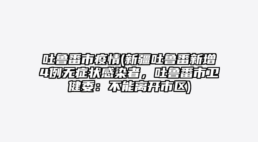吐鲁番市疫情(新疆吐鲁番新增4例无症状感染者,吐鲁番市卫健委:不能离开市区)