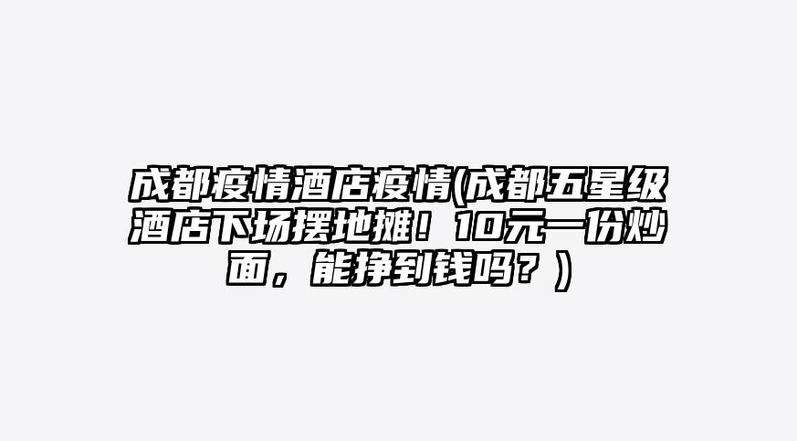 成都疫情酒店疫情(成都五星级酒店下场摆地摊!10元一份炒面,能挣到钱吗?)