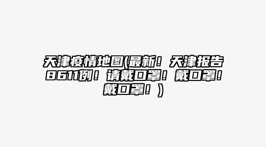 天津疫情地图(最新!天津报告8611例!请戴口罩!戴口罩!戴口罩!)