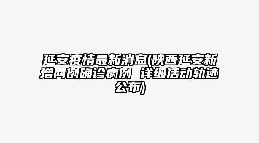 延安疫情最新消息(陕西延安新增两例确诊病例 详细活动轨迹公布)