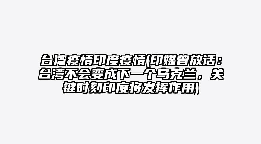 台湾疫情印度疫情(印媒曾放话:台湾不会变成下一个乌克兰,关键时刻印度将发挥作用)