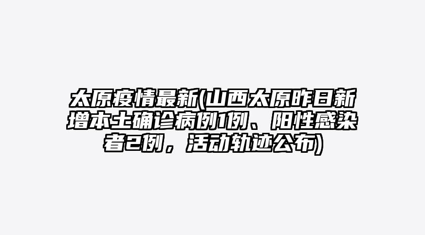 太原疫情最新(山西太原昨日新增本土确诊病例1例、阳性感染者2例,活动轨迹公布)