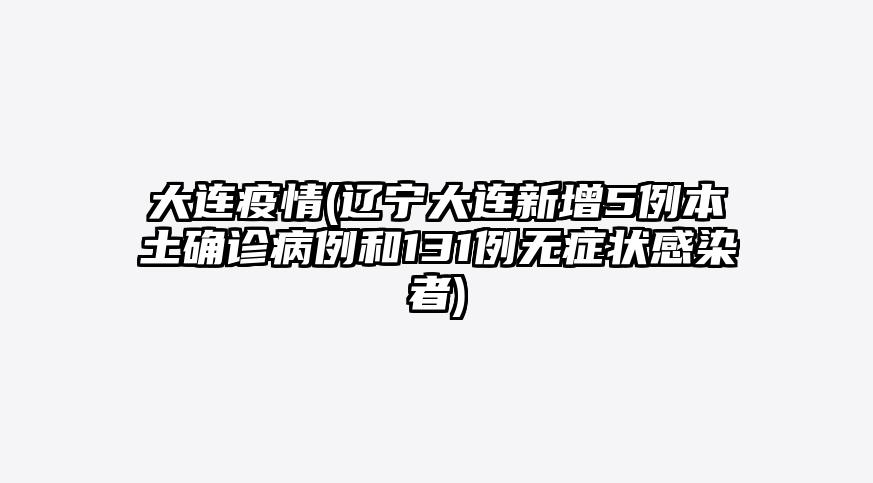 大连疫情(辽宁大连新增5例本土确诊病例和131例无症状感染者)