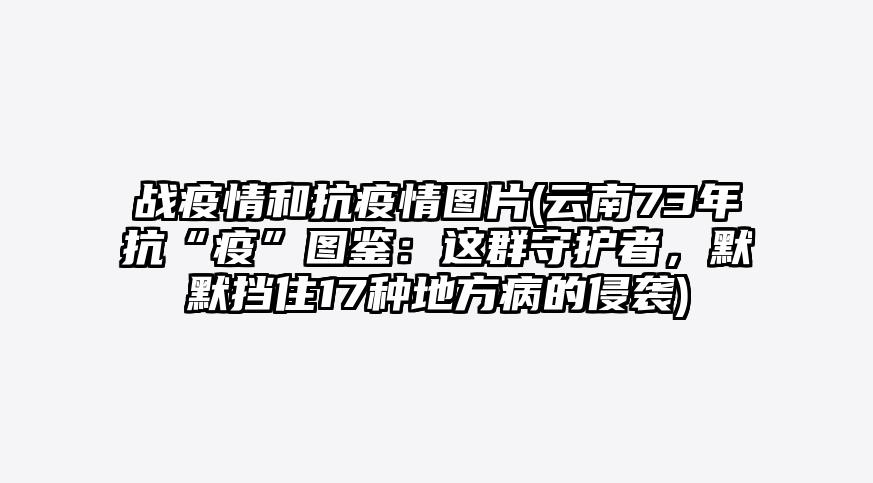 战疫情和抗疫情图片(云南73年抗“疫”图鉴:这群守护者,默默挡住17种地方病的侵袭)