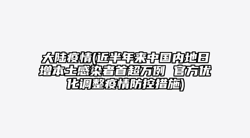 大陆疫情(近半年来中国内地日增本土感染者首超万例 官方优化调整疫情防控措施)