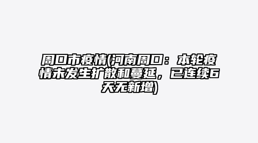 周口市疫情(河南周口:本轮疫情未发生扩散和蔓延,已连续6天无新增)
