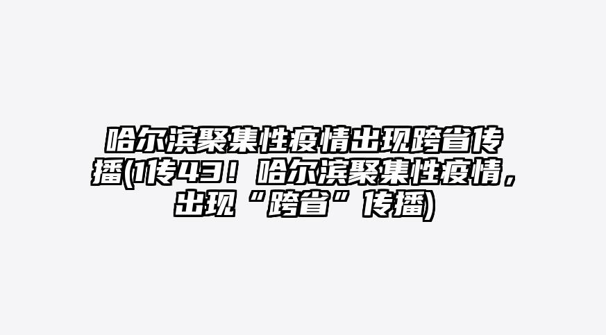 哈尔滨聚集性疫情出现跨省传播(1传43!哈尔滨聚集性疫情,出现“跨省”传播)