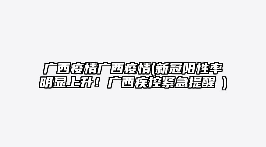 广西疫情广西疫情(新冠阳性率明显上升!广西疾控紧急提醒→)