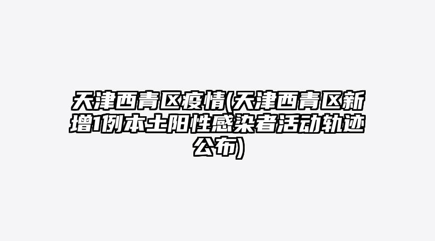 天津西青区疫情(天津西青区新增1例本土阳性感染者活动轨迹公布)
