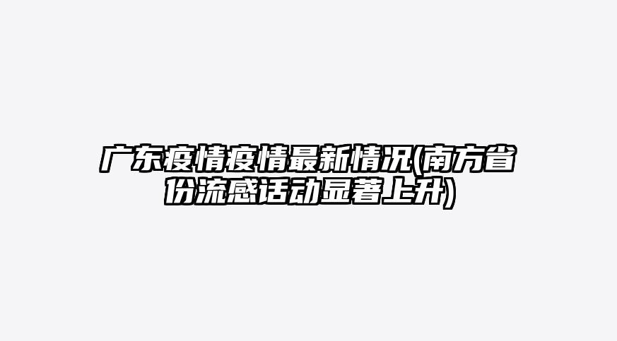 广东疫情疫情最新情况(南方省份流感话动显著上升)