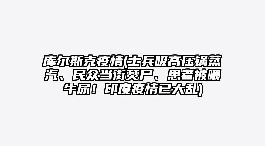 库尔斯克疫情(士兵吸高压锅蒸汽、民众当街焚尸、患者被喂牛尿!印度疫情已大乱)