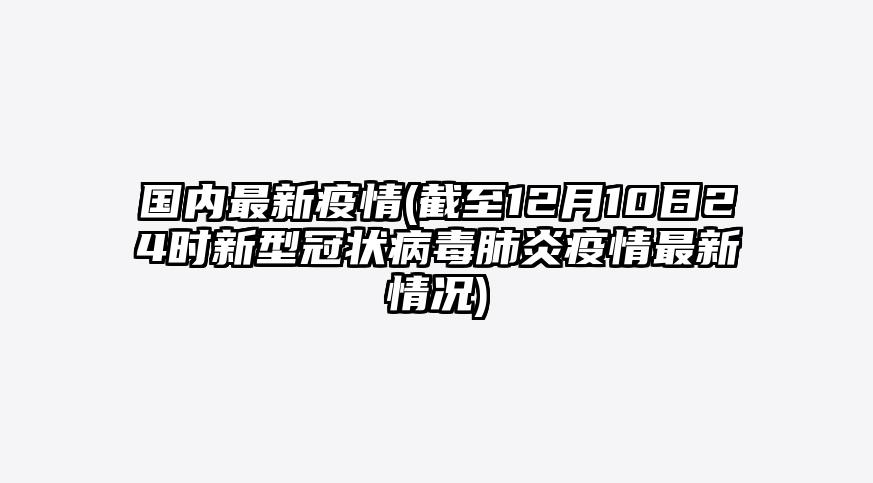 国内最新疫情(截至12月10日24时新型冠状病毒肺炎疫情最新情况)