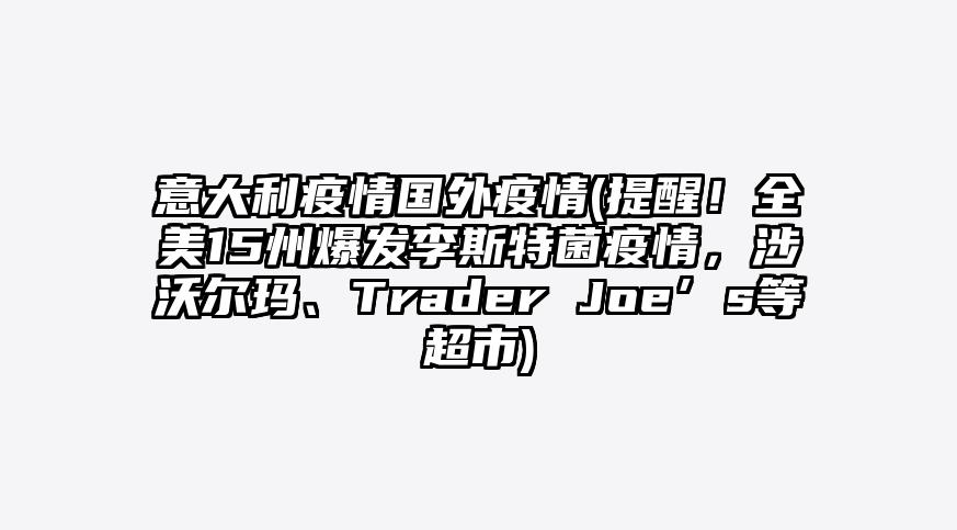意大利疫情国外疫情(提醒!全美15州爆发李斯特菌疫情,涉沃尔玛、Trader Joe’s等超市)