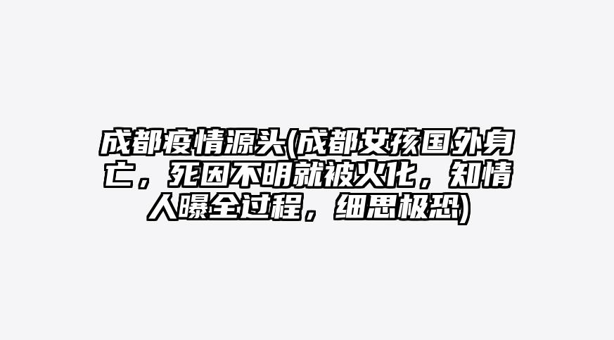 成都疫情源头(成都女孩国外身亡,死因不明就被火化,知情人曝全过程,细思极恐)