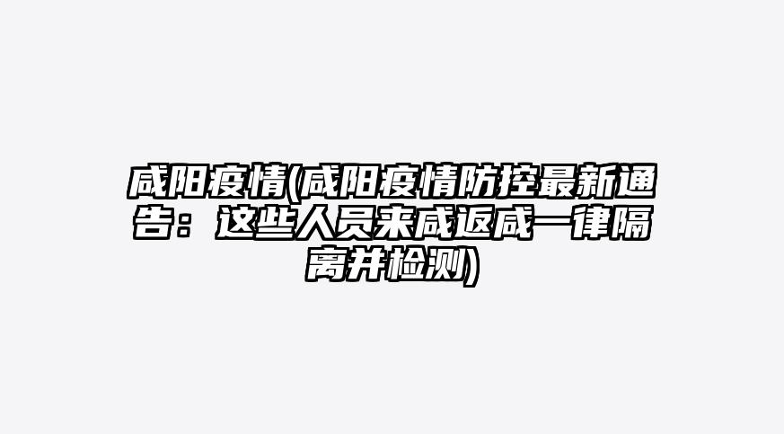咸阳疫情(咸阳疫情防控最新通告:这些人员来咸返咸一律隔离并检测)