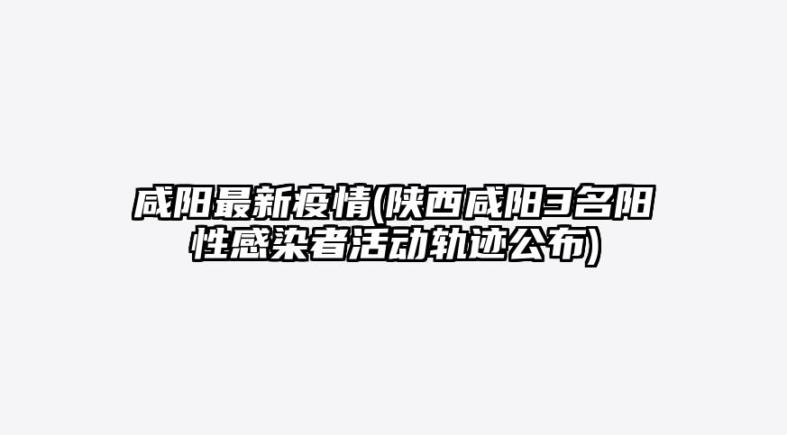 咸阳最新疫情(陕西咸阳3名阳性感染者活动轨迹公布)