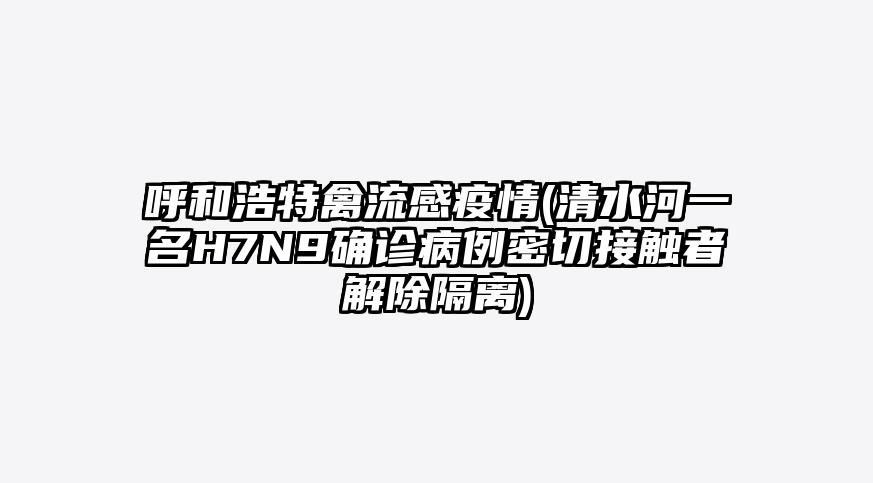 呼和浩特禽流感疫情(清水河一名H7N9确诊病例密切接触者解除隔离)