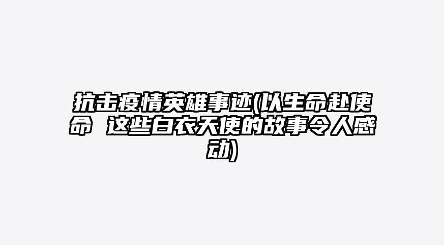 抗击疫情英雄事迹(以生命赴使命 这些白衣天使的故事令人感动)