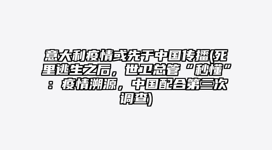 意大利疫情或先于中国传播(死里逃生之后,世卫总管“秒懂”:疫情溯源,中国配合第三次调查)