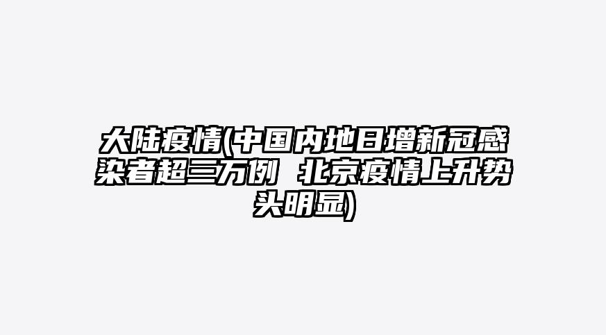 大陆疫情(中国内地日增新冠感染者超三万例 北京疫情上升势头明显)