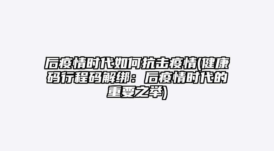 后疫情时代如何抗击疫情(健康码行程码解绑:后疫情时代的重要之举)