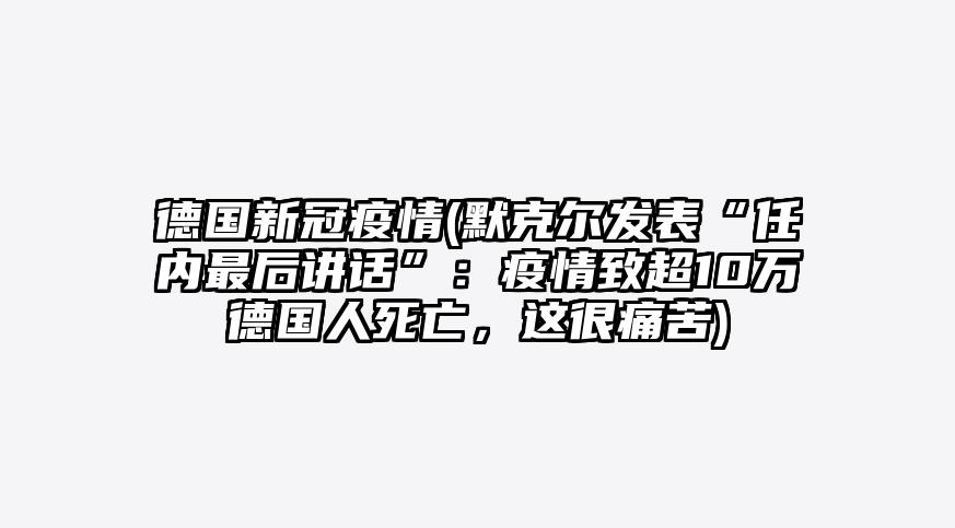 德国新冠疫情(默克尔发表“任内最后讲话”:疫情致超10万德国人死亡,这很痛苦)