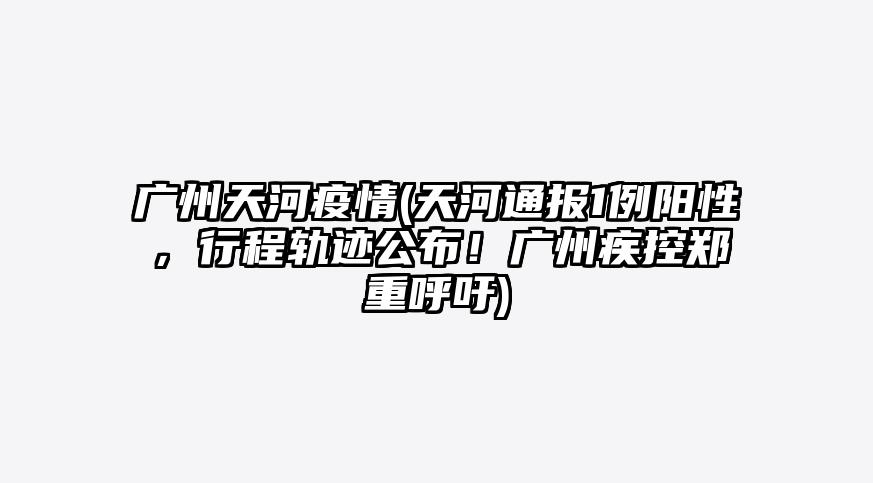 广州天河疫情(天河通报1例阳性,行程轨迹公布!广州疾控郑重呼吁)