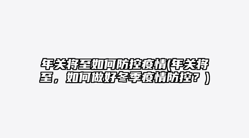 年关将至如何防控疫情(年关将至,如何做好冬季疫情防控?)