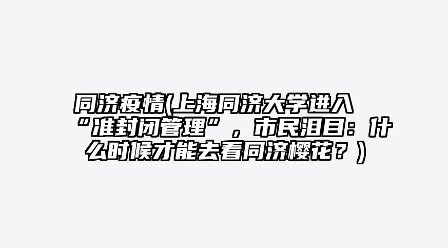 同济疫情(上海同济大学进入“准封闭管理”,市民泪目:什么时候才能去看同济樱花?)