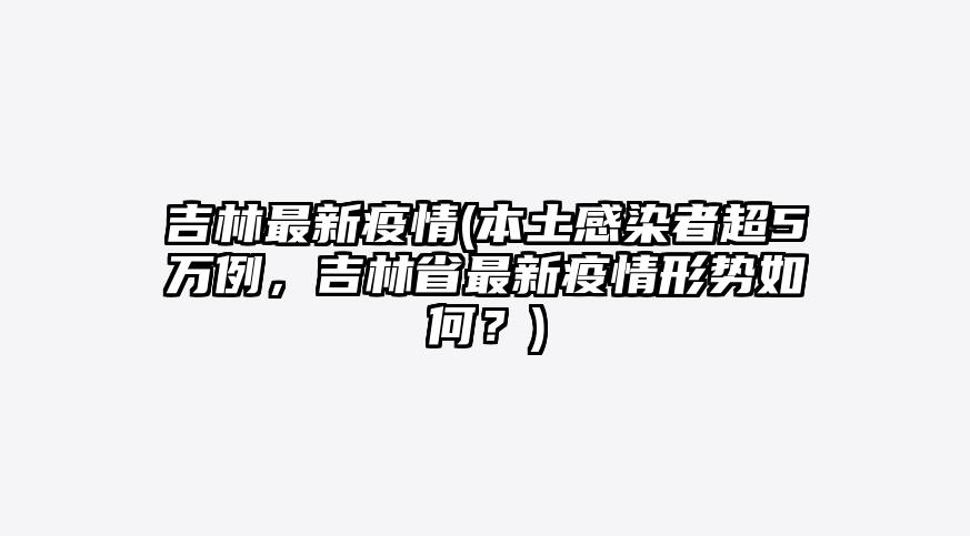 吉林最新疫情(本土感染者超5万例,吉林省最新疫情形势如何?)