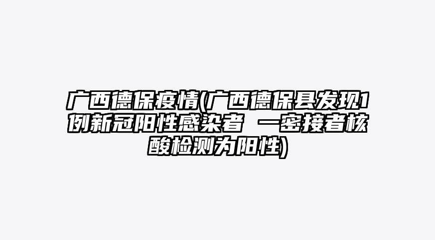 广西德保疫情(广西德保县发现1例新冠阳性感染者 一密接者核酸检测为阳性)
