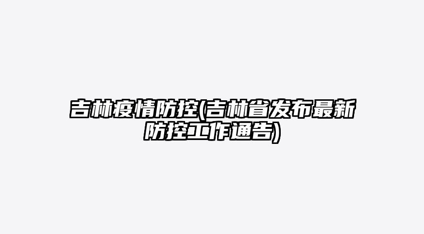 吉林疫情防控(吉林省发布最新防控工作通告)
