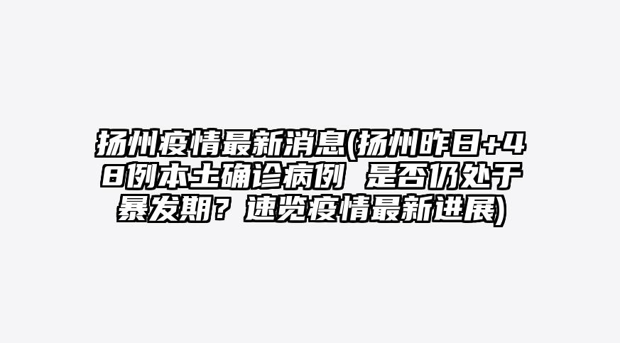 扬州疫情最新消息(扬州昨日+48例本土确诊病例 是否仍处于暴发期?速览疫情最新进展)