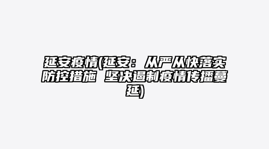 延安疫情(延安:从严从快落实防控措施 坚决遏制疫情传播蔓延)