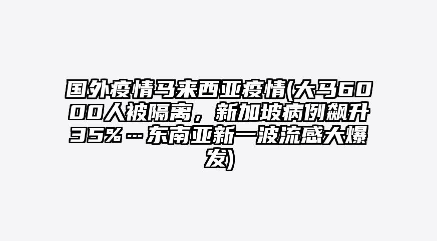 国外疫情马来西亚疫情(大马6000人被隔离,新加坡病例飙升35%…东南亚新一波流感大爆发)