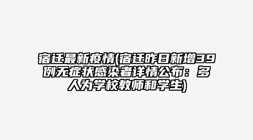 宿迁最新疫情(宿迁昨日新增39例无症状感染者详情公布:多人为学校教师和学生)