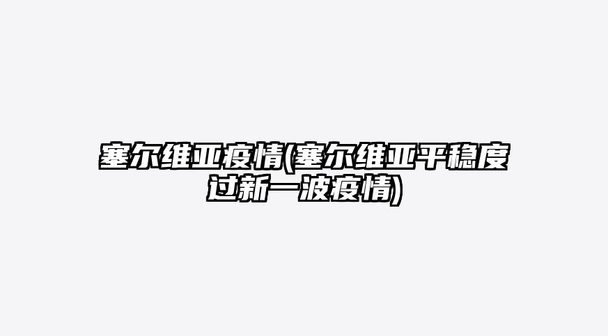 塞尔维亚疫情(塞尔维亚平稳度过新一波疫情)